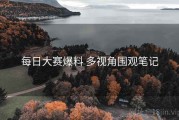 每日大赛爆料 多视角围观笔记
