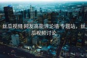 丝瓜视频 网友高能评论墙 专题站，丝瓜视频讨论