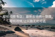 樱桃视频 专区：最新反转统一整理，樱桃视频,让兴趣无处可逃