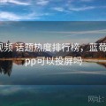 蓝莓视频 话题热度排行榜，蓝莓视频app可以投屏吗
