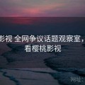 樱桃影视 全网争议话题观察室，我想看樱桃影视