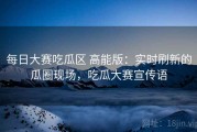 每日大赛吃瓜区 高能版：实时刷新的瓜圈现场，吃瓜大赛宣传语