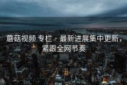 蘑菇视频 专栏 · 最新进展集中更新，紧跟全网节奏