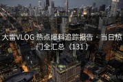 大雷VLOG 热点爆料追踪报告 · 当日热门全汇总（131 ）
