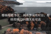 樱桃视频 专区：网传传闻核对台，樱桃视频,让兴趣无处可逃
