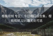 樱桃视频 专区：今日热门瓜合集，樱桃视频,让兴趣无处可逃