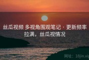 丝瓜视频 多视角围观笔记 · 更新频率拉满，丝瓜视情况