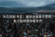 木瓜视频 专区：最新进展集中更新，木瓜视频带你看世界