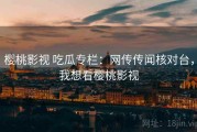 樱桃影视 吃瓜专栏：网传传闻核对台，我想看樱桃影视