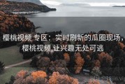 樱桃视频 专区：实时刷新的瓜圈现场，樱桃视频,让兴趣无处可逃