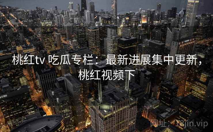 桃红tv 吃瓜专栏:最新进展集中更新,桃红视频下 桃红tv 吃瓜专栏:最新进展集中更新,桃红视频下