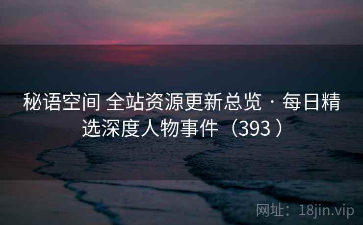 秘语空间 全站资源更新总览 · 每日精选深度人物事件(393 ) 秘语空间 全站资源更新总览 · 每日精选深度人物事件(393 )