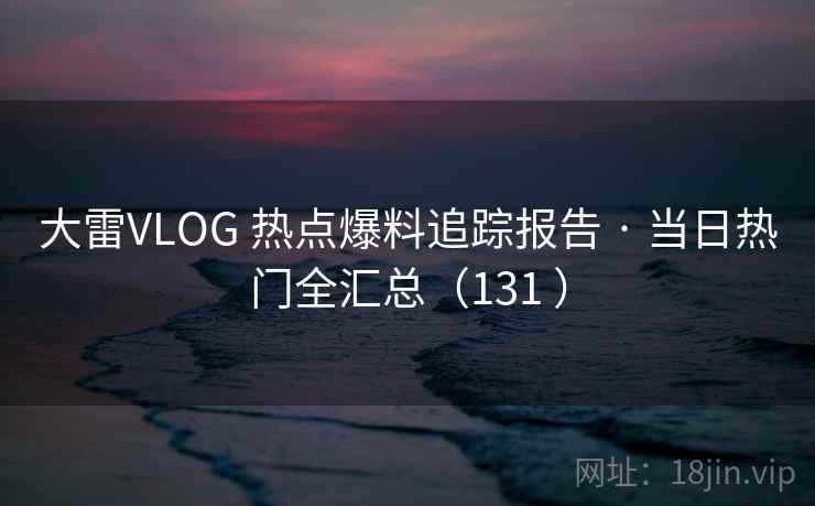 大雷VLOG 热点爆料追踪报告 · 当日热门全汇总(131 ) 大雷VLOG 热点爆料追踪报告 · 当日热门全汇总(131 )