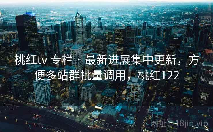 桃红tv 专栏 · 最新进展集中更新,方便多站群批量调用,桃红122 桃红tv 专栏 · 最新进展集中更新,方便多站群批量调用,桃红122