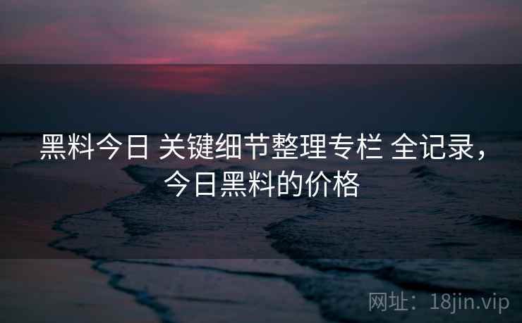 黑料今日 关键细节整理专栏 全记录，今日黑料的价格