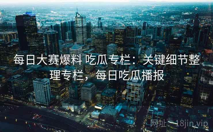 每日大赛爆料 吃瓜专栏：关键细节整理专栏，每日吃瓜播报