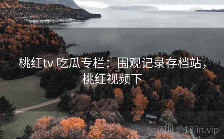 桃红tv 吃瓜专栏:围观记录存档站,桃红视频下 桃红tv 吃瓜专栏:围观记录存档站,桃红视频下