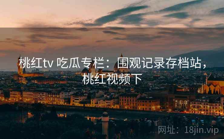 桃红tv 吃瓜专栏:围观记录存档站,桃红视频下 桃红tv 吃瓜专栏:围观记录存档站,桃红视频下