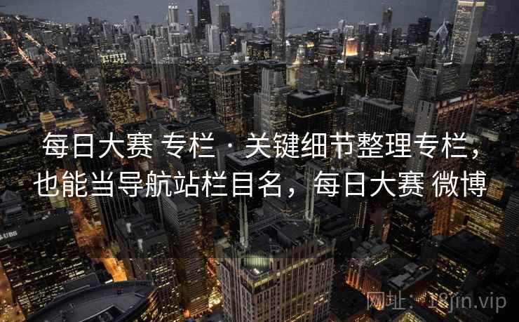 每日大赛 专栏 · 关键细节整理专栏，也能当导航站栏目名，每日大赛 微博