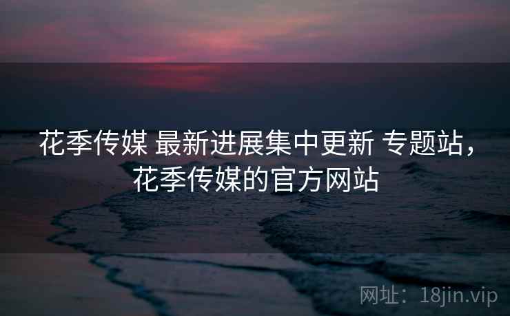 花季传媒 最新进展集中更新 专题站，花季传媒的官方网站