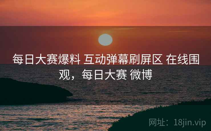每日大赛爆料 互动弹幕刷屏区 在线围观,每日大赛 微博 每日大赛爆料 互动弹幕刷屏区 在线围观,每日大赛 微博