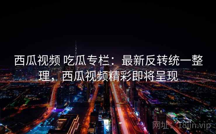 西瓜视频 吃瓜专栏：最新反转统一整理，西瓜视频精彩即将呈现