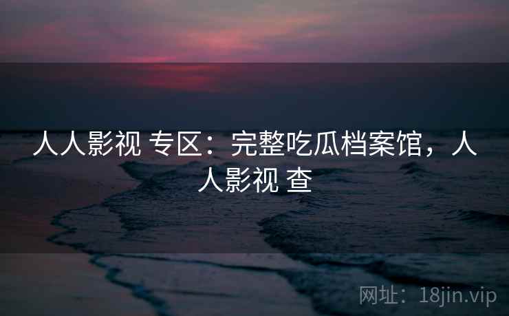 人人影视 专区：完整吃瓜档案馆，人人影视 查