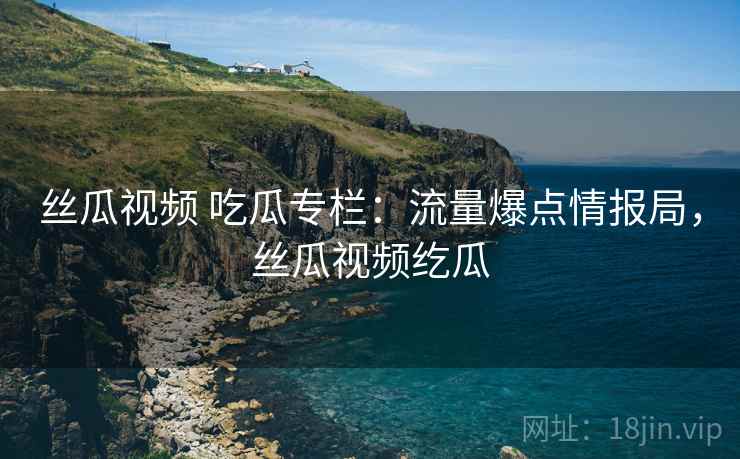 丝瓜视频 吃瓜专栏：流量爆点情报局，丝瓜视频纥瓜