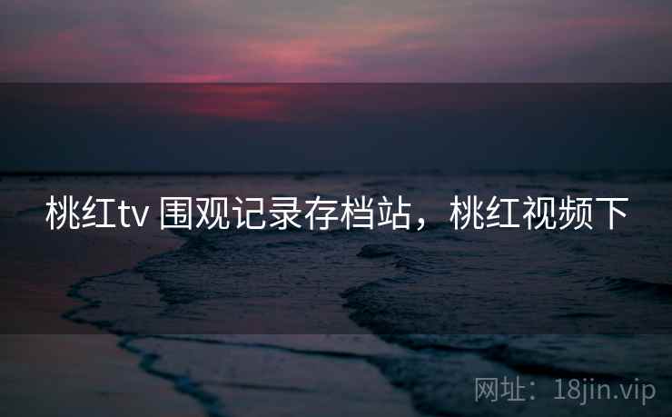 桃红tv 围观记录存档站,桃红视频下 桃红tv 围观记录存档站,桃红视频下