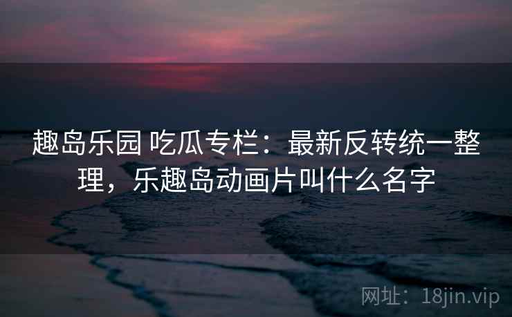趣岛乐园 吃瓜专栏:最新反转统一整理,乐趣岛动画片叫什么名字 趣岛乐园 吃瓜专栏:最新反转统一整理,乐趣岛动画片叫什么名字