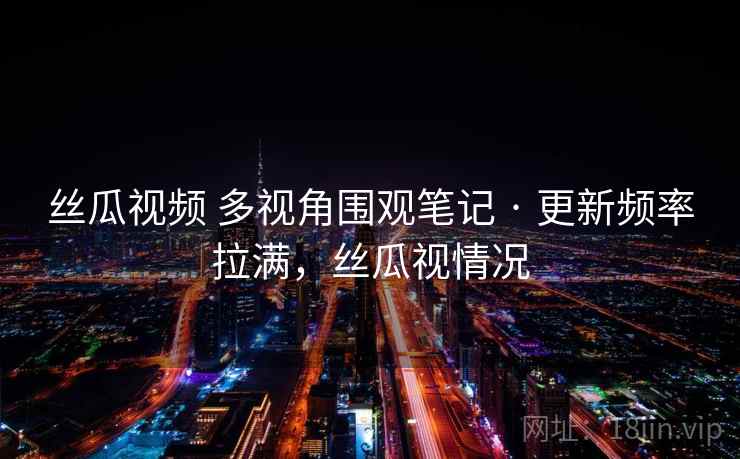 丝瓜视频 多视角围观笔记 · 更新频率拉满，丝瓜视情况