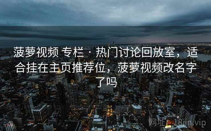 菠萝视频 专栏 · 热门讨论回放室，适合挂在主页推荐位，菠萝视频改名字了吗