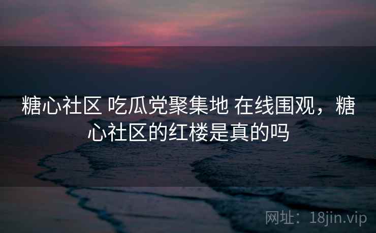 糖心社区 吃瓜党聚集地 在线围观，糖心社区的红楼是真的吗