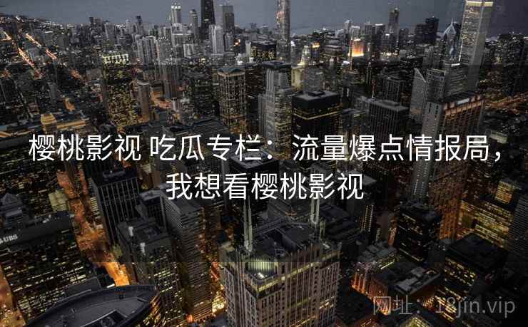 樱桃影视 吃瓜专栏：流量爆点情报局，我想看樱桃影视