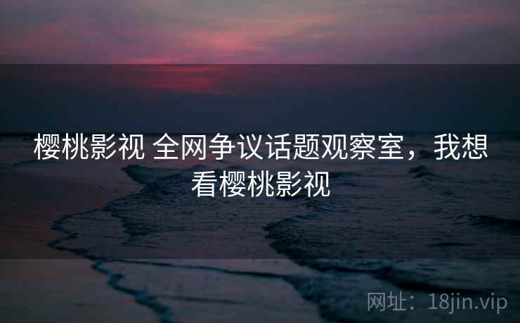 樱桃影视 全网争议话题观察室，我想看樱桃影视