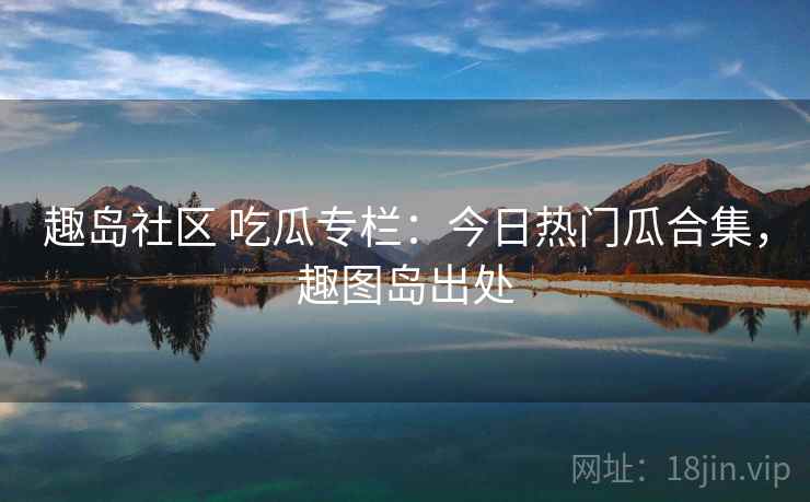 趣岛社区 吃瓜专栏：今日热门瓜合集，趣图岛出处