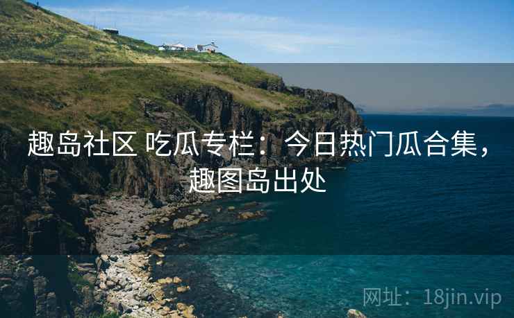 趣岛社区 吃瓜专栏：今日热门瓜合集，趣图岛出处