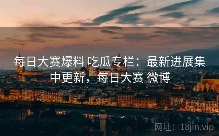 每日大赛爆料 吃瓜专栏：最新进展集中更新，每日大赛 微博