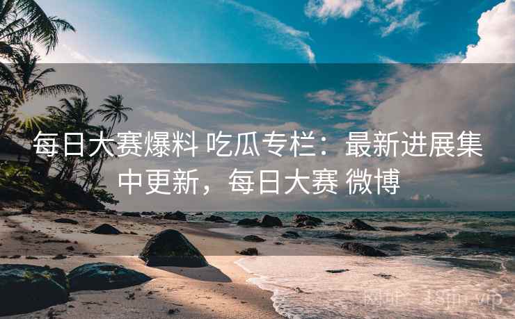 每日大赛爆料 吃瓜专栏：最新进展集中更新，每日大赛 微博