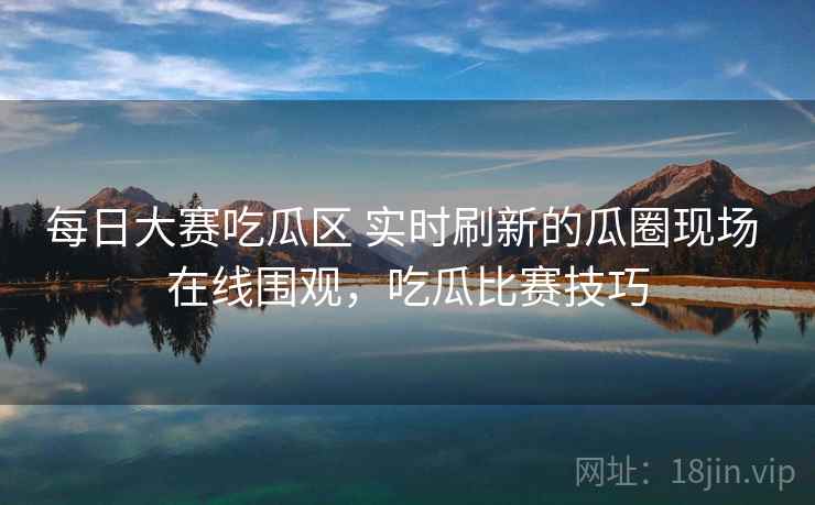 每日大赛吃瓜区 实时刷新的瓜圈现场 在线围观，吃瓜比赛技巧