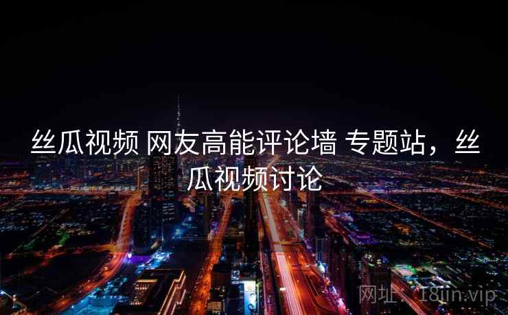 丝瓜视频 网友高能评论墙 专题站，丝瓜视频讨论