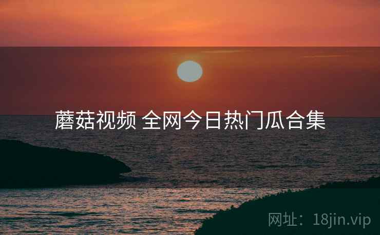 蘑菇视频 全网今日热门瓜合集