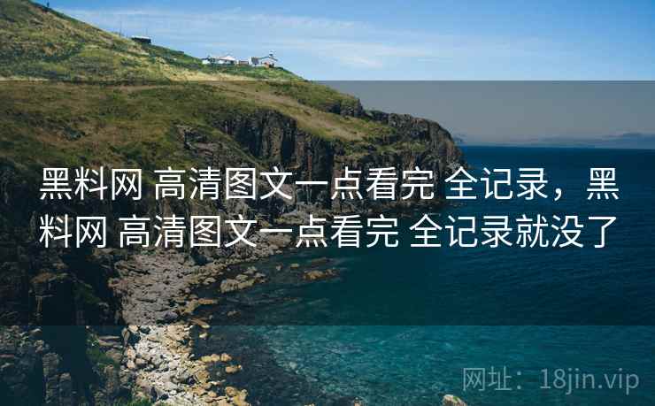 黑料网 高清图文一点看完 全记录，黑料网 高清图文一点看完 全记录就没了