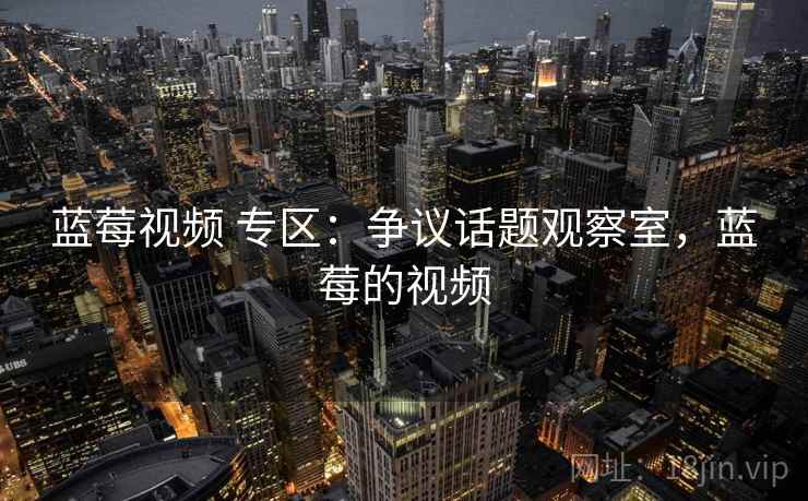 蓝莓视频 专区：争议话题观察室，蓝莓的视频
