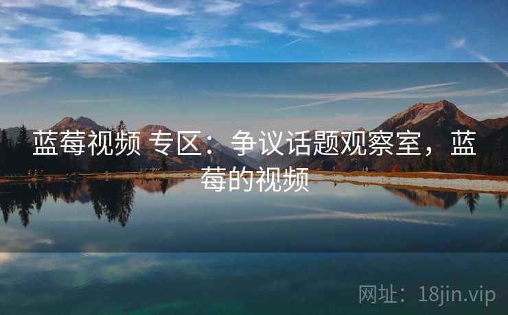 蓝莓视频 专区：争议话题观察室，蓝莓的视频