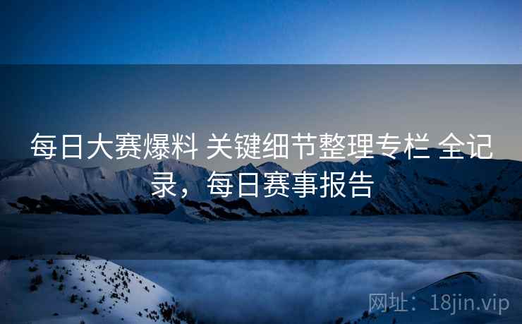每日大赛爆料 关键细节整理专栏 全记录，每日赛事报告