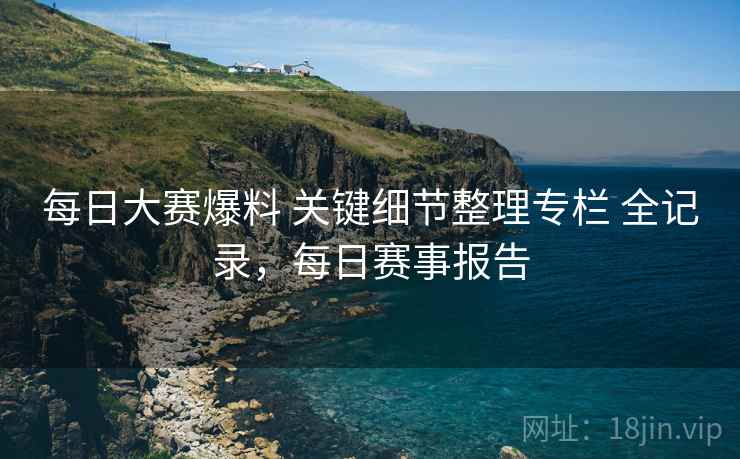 每日大赛爆料 关键细节整理专栏 全记录，每日赛事报告