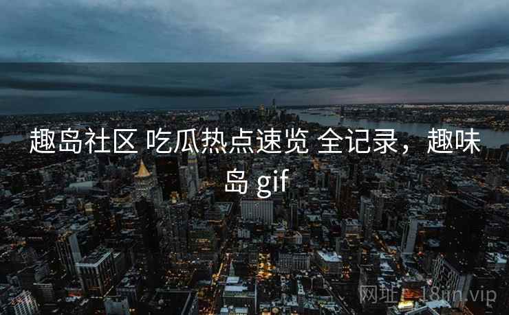 趣岛社区 吃瓜热点速览 全记录，趣味岛 gif
