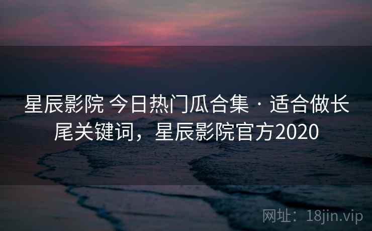 星辰影院 今日热门瓜合集 · 适合做长尾关键词，星辰影院官方2020