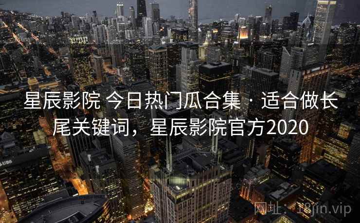 星辰影院 今日热门瓜合集 · 适合做长尾关键词，星辰影院官方2020